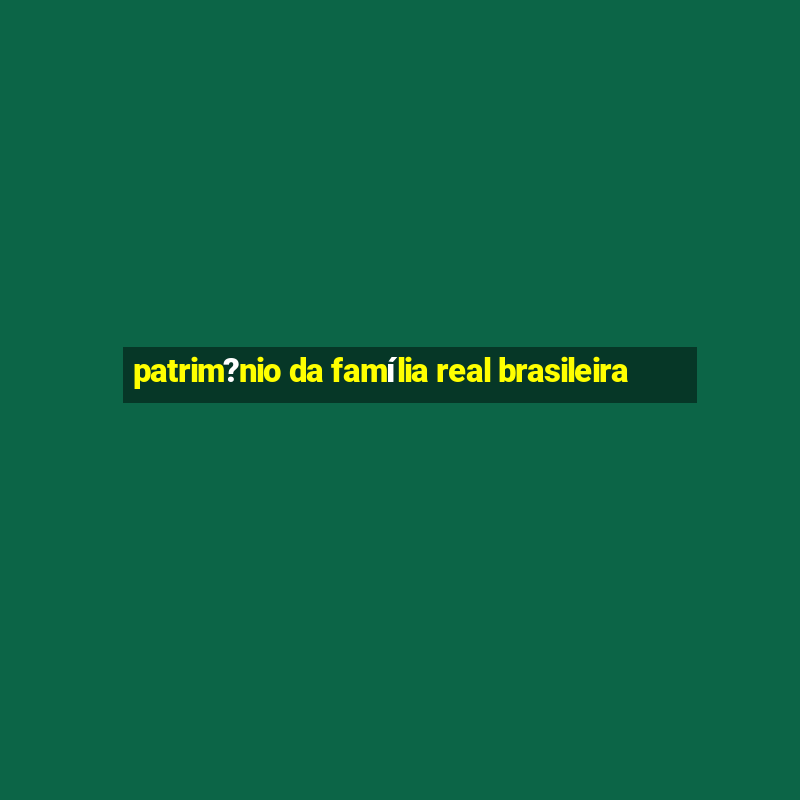 patrim?nio da família real brasileira