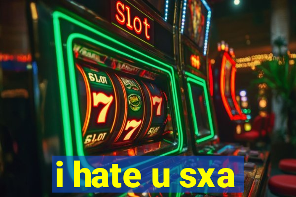 i hate u sxa