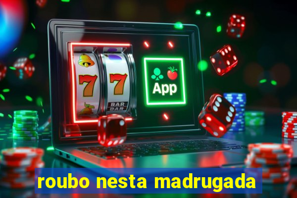 roubo nesta madrugada