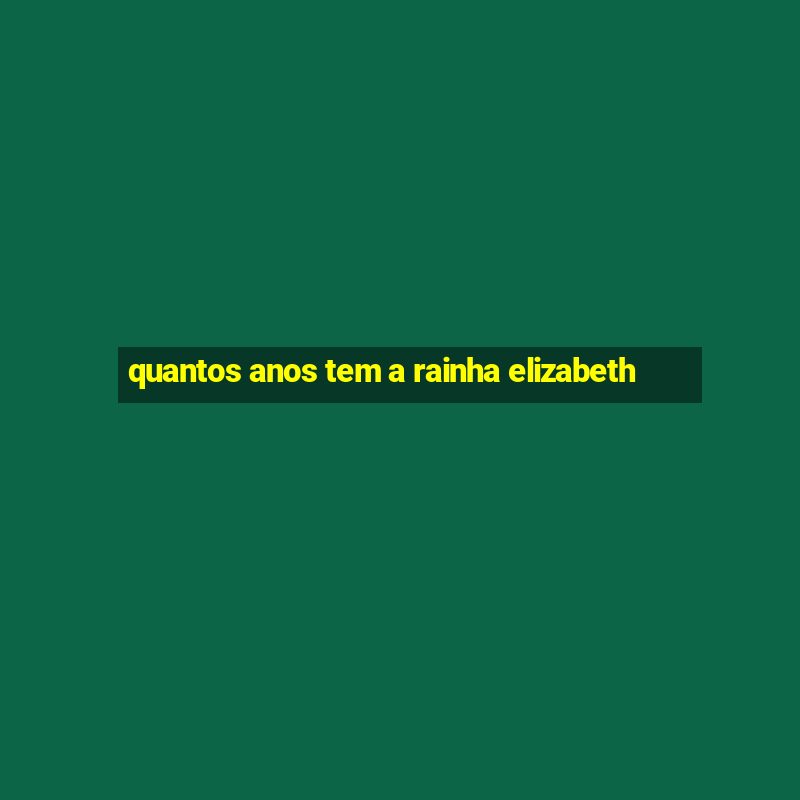 quantos anos tem a rainha elizabeth