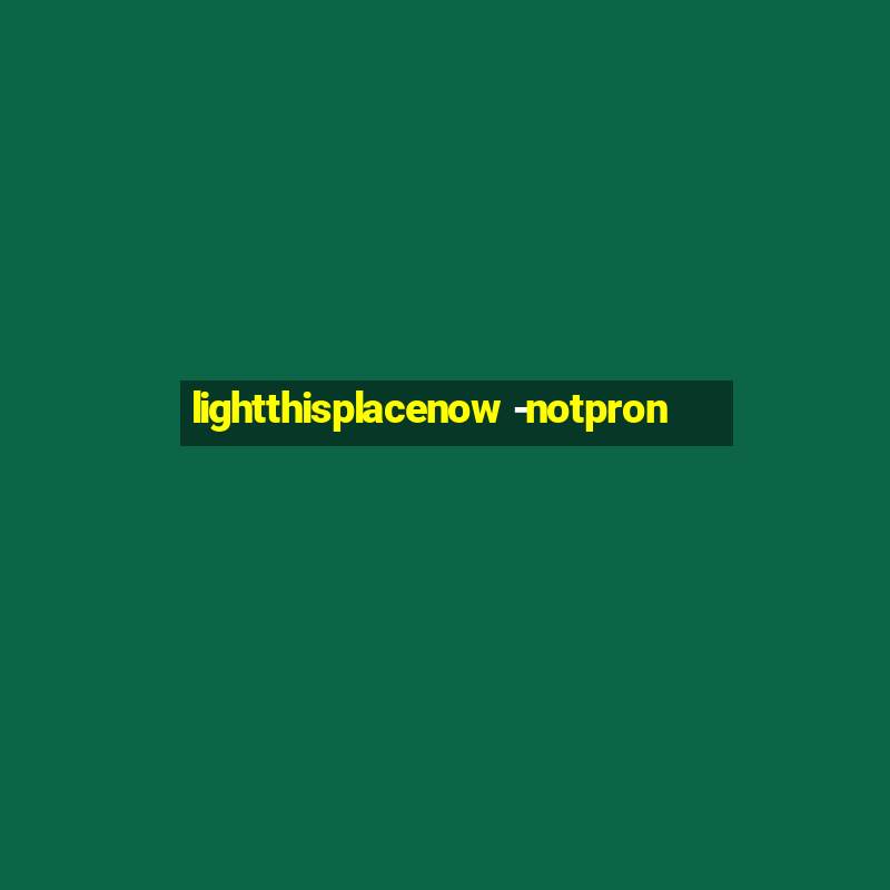 lightthisplacenow -notpron