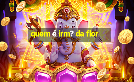 quem é irm? da flor