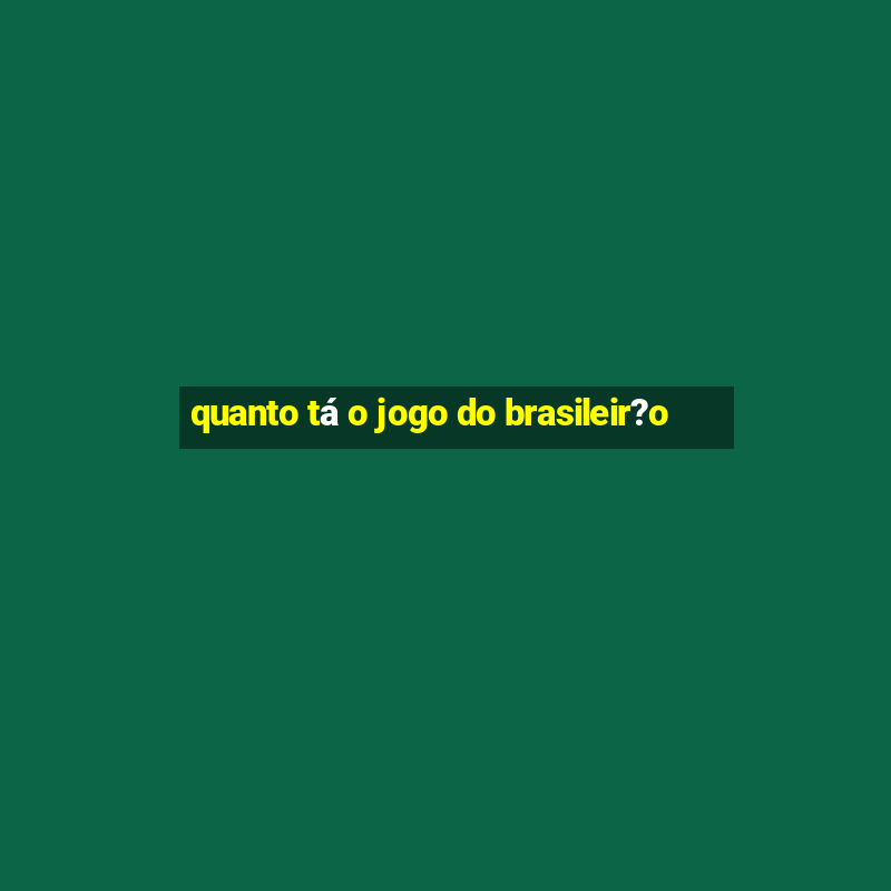 quanto tá o jogo do brasileir?o