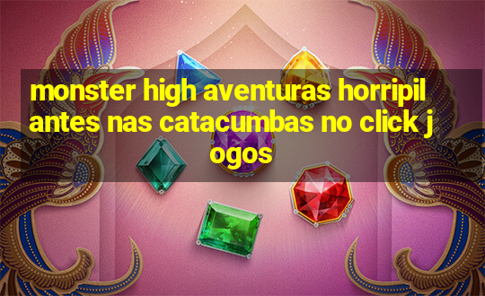 monster high aventuras horripilantes nas catacumbas no click jogos