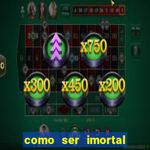 como ser imortal na vida real