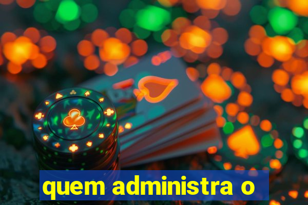 quem administra o