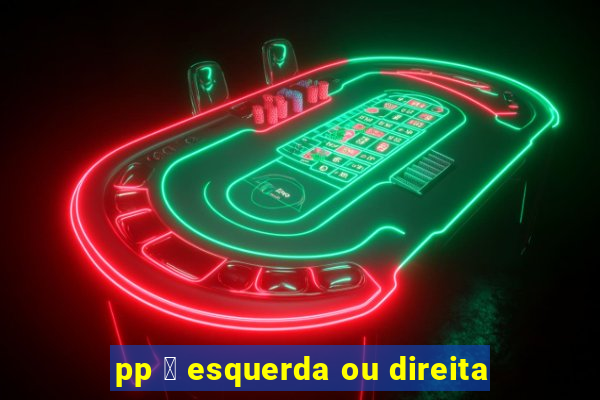 pp 茅 esquerda ou direita