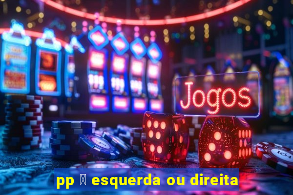 pp 茅 esquerda ou direita