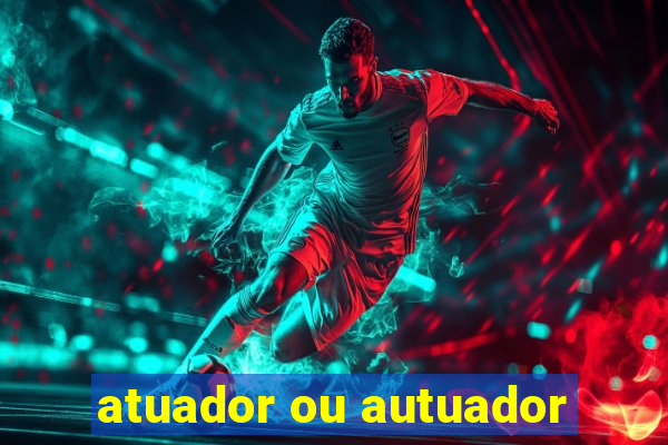 atuador ou autuador